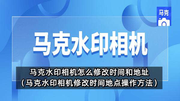 马克水印相机怎么修改时间和地址（马克水印相机修改时间地点操作方法）